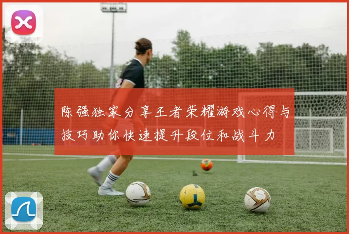 陈强独家分享王者荣耀游戏心得与技巧助你快速提升段位和战斗力