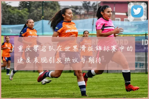 重庆攀岩队在世界滑板锦标赛中的速度表现引发热议与期待