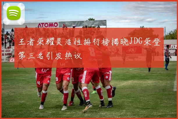 王者荣耀灵活性排行榜揭晓JDG荣登第三名引发热议