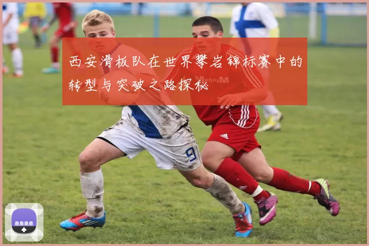 西安滑板队在世界攀岩锦标赛中的转型与突破之路探秘
