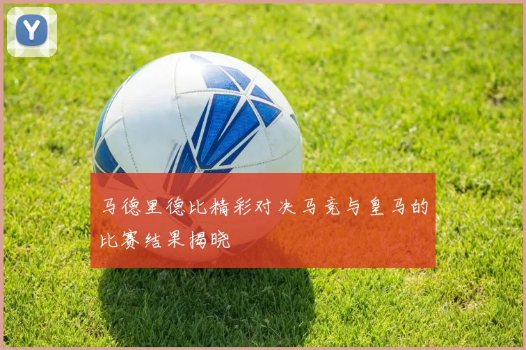 马德里德比精彩对决马竞与皇马的比赛结果揭晓