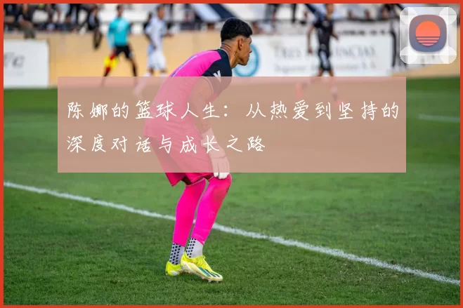 陈娜的篮球人生：从热爱到坚持的深度对话与成长之路