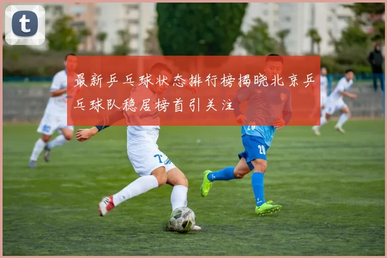 最新乒乓球状态排行榜揭晓北京乒乓球队稳居榜首引关注