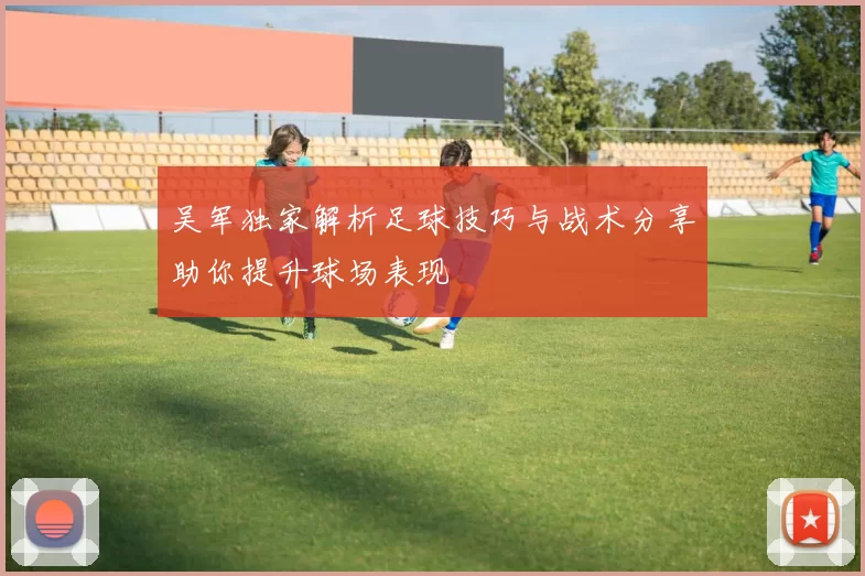 吴军独家解析足球技巧与战术分享助你提升球场表现