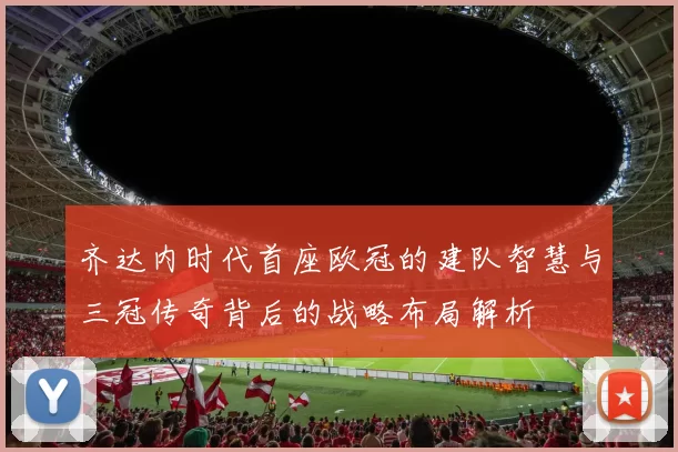 齐达内时代首座欧冠的建队智慧与三冠传奇背后的战略布局解析