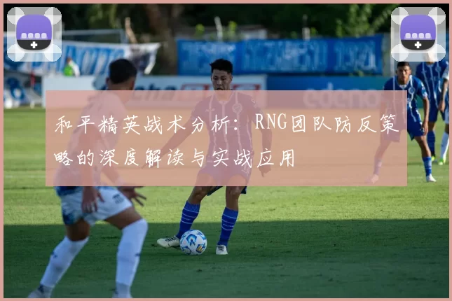 和平精英战术分析：RNG团队防反策略的深度解读与实战应用